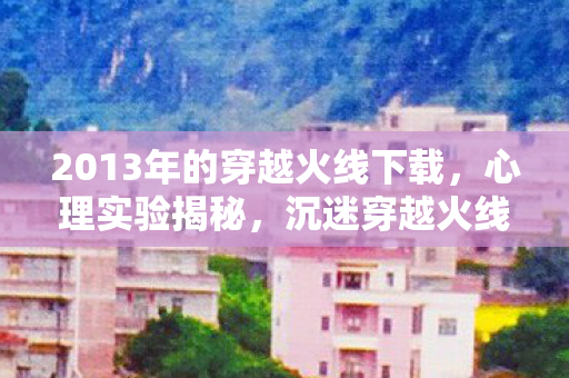 2013年的穿越火线下载,心理实验揭秘,沉迷穿越火线竟是多巴胺的细思极恐陷阱 2013年的穿越火线下载,心理实验揭秘,沉迷穿越火线竟是多巴胺的细思极恐陷阱