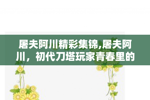 屠夫阿川精彩集锦,屠夫阿川,初代刀塔玩家青春里的专属游戏记忆 屠夫阿川精彩集锦,屠夫阿川,初代刀塔玩家青春里的专属游戏记忆