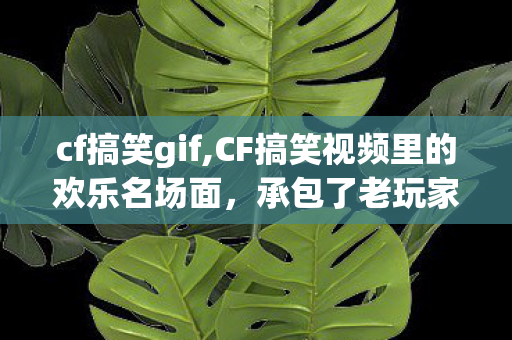 cf搞笑gif,CF搞笑视频里的欢乐名场面，承包了老玩家十年的笑点