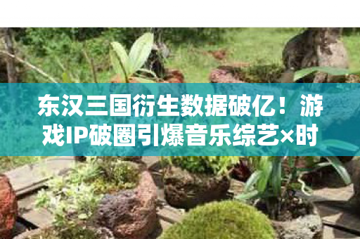 东汉三国衍生数据破亿！游戏IP破圈引爆音乐综艺×时尚秀场意想不到联动