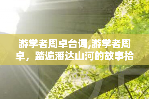 游学者周卓台词,游学者周卓，踏遍潘达山河的故事拾光者