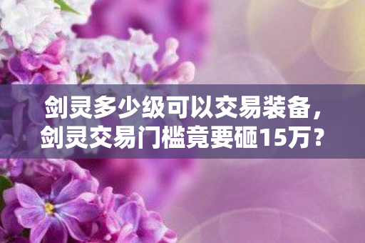 剑灵多少级可以交易装备，剑灵交易门槛竟要砸15万？离婚协议背后藏着我血泪账本！
