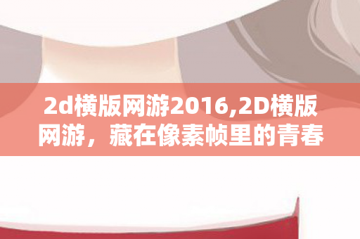 2d横版网游2016,2D横版网游,藏在像素帧里的青春旧时光 2d横版网游2016,2D横版网游,藏在像素帧里的青春旧时光