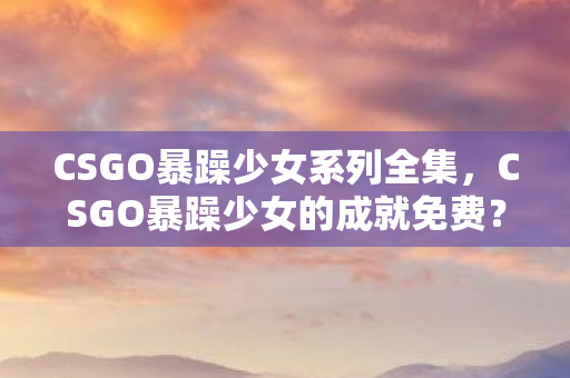 CSGO暴躁少女系列全集,CSGO暴躁少女的成就免费?血色弹痕里藏着2027年的死亡预告 CSGO暴躁少女系列全集,CSGO暴躁少女的成就免费?血色弹痕里藏着2027年的死亡预告