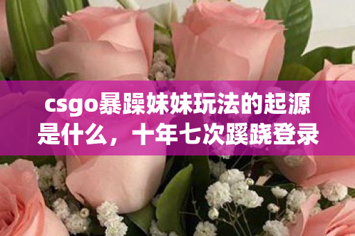 csgo暴躁妹妹玩法的起源是什么,十年七次蹊跷登录,CSGO背后竟藏着让我后背发凉的真相 csgo暴躁妹妹玩法的起源是什么,十年七次蹊跷登录,CSGO背后竟藏着让我后背发凉的真相
