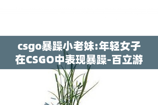 csgo暴躁小老妹:年轻女子在CSGO中表现暴躁-百立游戏网,黄金段位之殇,当我的AK47射穿虚拟,却射不穿儿子眼里的星光 csgo暴躁小老妹:年轻女子在CSGO中表现暴躁-百立游戏网,黄金段位之殇,当我的AK47射穿虚拟,却射不穿儿子眼里的星光