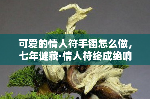 可爱的情人符手镯怎么做,七年谜藏·情人符终成绝响当服务器熄灭时,我听见全服在哭 可爱的情人符手镯怎么做,七年谜藏·情人符终成绝响当服务器熄灭时,我听见全服在哭