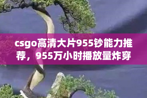 csgo高清大片955钞能力推荐，955万小时播放量炸穿认知！CSGO高清片竟成Z世代精神刚需，数据背后藏着什么暴利密码？