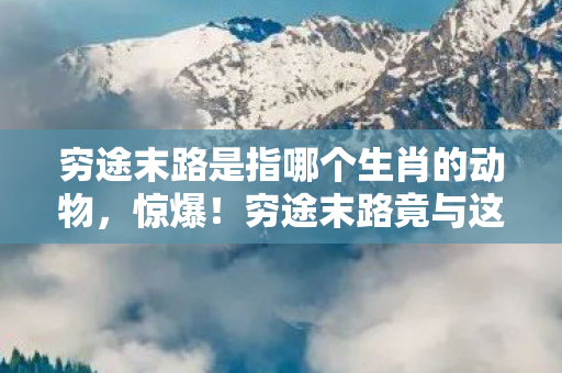 穷途末路是指哪个生肖的动物,惊爆!穷途末路竟与这1生肖有关?99%人猜错结局! 穷途末路是指哪个生肖的动物,惊爆!穷途末路竟与这1生肖有关?99%人猜错结局!