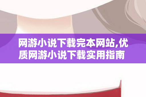 网游小说下载完本网站,优质网游小说下载实用指南 畅享随时随地的沉浸式阅读 网游小说下载完本网站,优质网游小说下载实用指南 畅享随时随地的沉浸式阅读