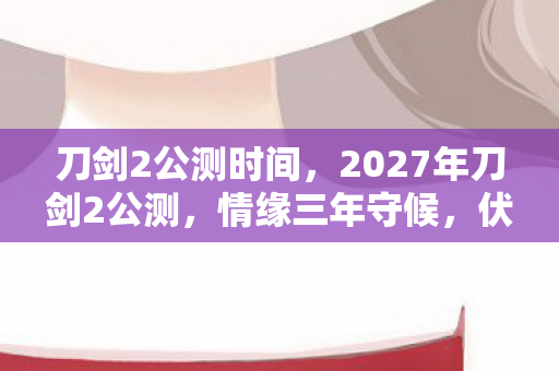 刀剑2公测时间，2027年刀剑2公测，情缘三年守候，伏笔揭开时我鼻子一酸
