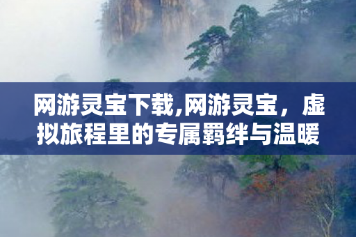 网游灵宝下载,网游灵宝,虚拟旅程里的专属羁绊与温暖印记 网游灵宝下载,网游灵宝,虚拟旅程里的专属羁绊与温暖印记