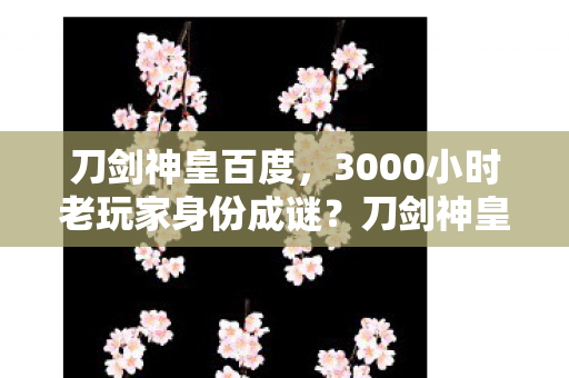 刀剑神皇百度,3000小时老玩家身份成谜?刀剑神皇多平台玩家的血泪独白 刀剑神皇百度,3000小时老玩家身份成谜?刀剑神皇多平台玩家的血泪独白