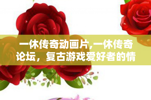 一休传奇动画片,一休传奇论坛，复古游戏爱好者的情怀专属聚落