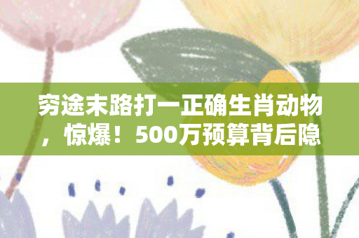 穷途末路打一正确生肖动物,惊爆!500万预算背后隐情,穷途末路竟是这生肖?吓一跳! 穷途末路打一正确生肖动物,惊爆!500万预算背后隐情,穷途末路竟是这生肖?吓一跳!