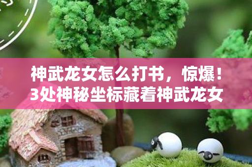 神武龙女怎么打书，惊爆！3处神秘坐标藏着神武龙女，你竟从未发现？