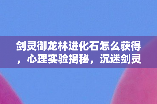 剑灵御龙林进化石怎么获得,心理实验揭秘,沉迷剑灵御龙林进化石的细思极恐真相 剑灵御龙林进化石怎么获得,心理实验揭秘,沉迷剑灵御龙林进化石的细思极恐真相