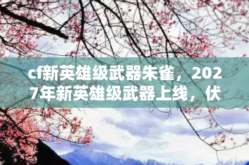 cf新英雄级武器朱雀,2027年新英雄级武器上线,伏笔藏三年,鼻子一酸想起她 cf新英雄级武器朱雀,2027年新英雄级武器上线,伏笔藏三年,鼻子一酸想起她