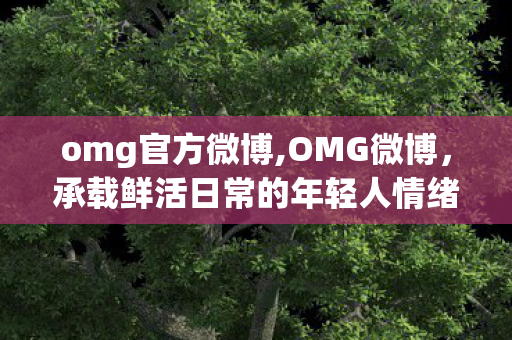 omg官方微博,OMG微博,承载鲜活日常的年轻人情绪共鸣地 omg官方微博,OMG微博,承载鲜活日常的年轻人情绪共鸣地