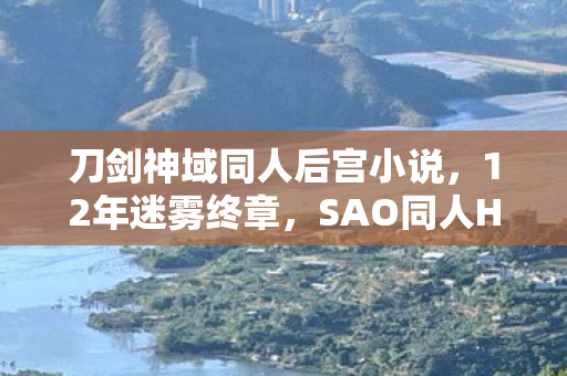 刀剑神域同人后宫小说,12年迷雾终章,SAO同人H的隐秘轨迹与泪目真相 刀剑神域同人后宫小说,12年迷雾终章,SAO同人H的隐秘轨迹与泪目真相