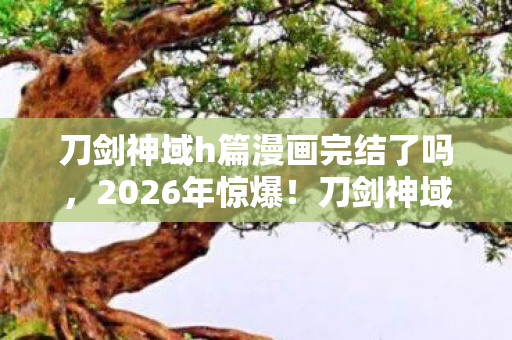 刀剑神域h篇漫画完结了吗,2026年惊爆!刀剑神域暗流涌动,神秘篇章藏何惊天悬念? 刀剑神域h篇漫画完结了吗,2026年惊爆!刀剑神域暗流涌动,神秘篇章藏何惊天悬念?