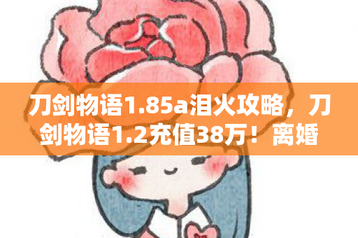刀剑物语1.85a泪火攻略,刀剑物语1.2充值38万!离婚协议藏隐情,老婆吓一跳! 刀剑物语1.85a泪火攻略,刀剑物语1.2充值38万!离婚协议藏隐情,老婆吓一跳!