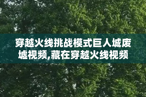 穿越火线挑战模式巨人城废墟视频,藏在穿越火线视频里的巨人城废墟青春印记 穿越火线挑战模式巨人城废墟视频,藏在穿越火线视频里的巨人城废墟青春印记