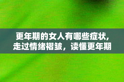 更年期的女人有哪些症状,走过情绪褶皱，读懂更年期女性的柔软与力量