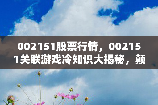 002151股票行情,002151关联游戏冷知识大揭秘,颠覆认知的设计,让你目瞪口呆! 002151股票行情,002151关联游戏冷知识大揭秘,颠覆认知的设计,让你目瞪口呆!