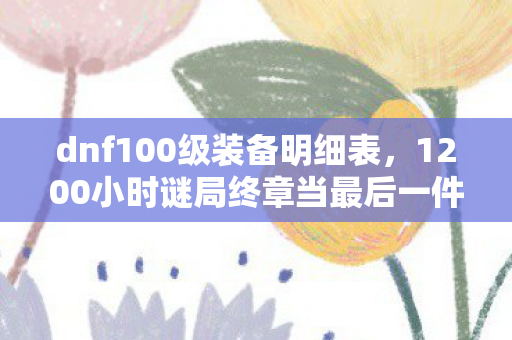 dnf100级装备明细表，1200小时谜局终章当最后一件神话装备锈蚀时，谁在深渊里听见哭声？
