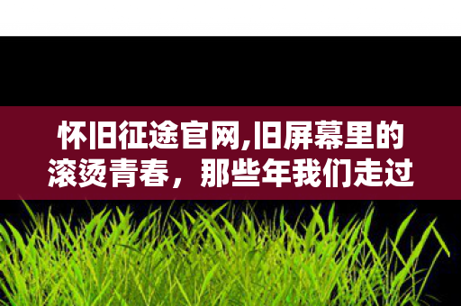 怀旧征途官网,旧屏幕里的滚烫青春,那些年我们走过的怀旧征途 怀旧征途官网,旧屏幕里的滚烫青春,那些年我们走过的怀旧征途