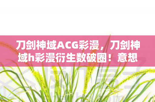 刀剑神域ACG彩漫,刀剑神域h彩漫衍生数破圈!意想不到跨界竟爬进你妈手机壳 刀剑神域ACG彩漫,刀剑神域h彩漫衍生数破圈!意想不到跨界竟爬进你妈手机壳