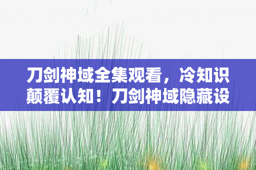 刀剑神域全集观看,冷知识颠覆认知!刀剑神域隐藏设定大起底,玩家目瞪口呆,玩了五年竟没碰过它! 刀剑神域全集观看,冷知识颠覆认知!刀剑神域隐藏设定大起底,玩家目瞪口呆,玩了五年竟没碰过它!