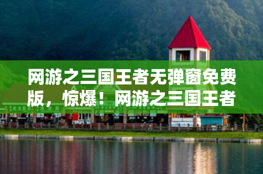 网游之三国王者无弹窗免费版,惊爆!网游之三国王者砸3000万竟藏这隐情,真让人吓一跳! 网游之三国王者无弹窗免费版,惊爆!网游之三国王者砸3000万竟藏这隐情,真让人吓一跳!