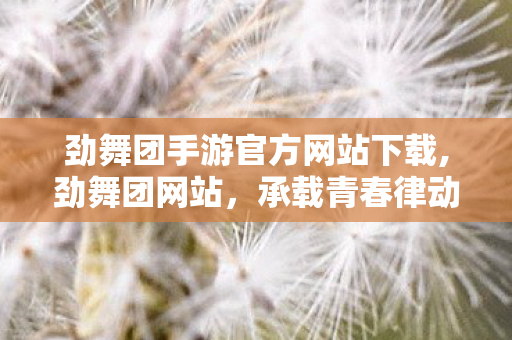 劲舞团手游官方网站下载,劲舞团网站,承载青春律动的线上互动乐园 劲舞团手游官方网站下载,劲舞团网站,承载青春律动的线上互动乐园