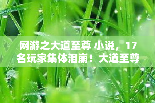 网游之大道至尊 小说,17名玩家集体泪崩!大道至尊隐藏任务竟成绷不住导火索? 网游之大道至尊 小说,17名玩家集体泪崩!大道至尊隐藏任务竟成绷不住导火索?