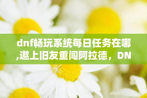 dnf畅玩系统每日任务在哪,邀上旧友重闯阿拉德,DNF的冒险永远留着你的位置 dnf畅玩系统每日任务在哪,邀上旧友重闯阿拉德,DNF的冒险永远留着你的位置