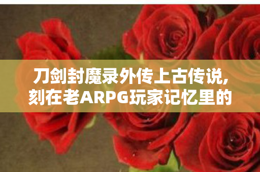 刀剑封魔录外传上古传说,刻在老ARPG玩家记忆里的东方硬派江湖 刀剑封魔录外传上古传说,刻在老ARPG玩家记忆里的东方硬派江湖