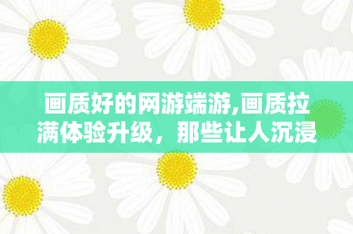 画质好的网游端游,画质拉满体验升级,那些让人沉浸感十足的高品质网游 画质好的网游端游,画质拉满体验升级,那些让人沉浸感十足的高品质网游