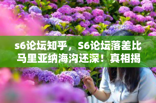 s6论坛知乎,S6论坛落差比马里亚纳海沟还深!真相揭晓后,笑着笑着就哭了…… s6论坛知乎,S6论坛落差比马里亚纳海沟还深!真相揭晓后,笑着笑着就哭了……