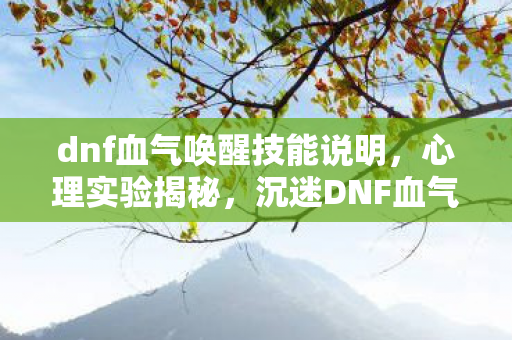 dnf血气唤醒技能说明,心理实验揭秘,沉迷DNF血气唤醒,细思极恐的自我囚禁 dnf血气唤醒技能说明,心理实验揭秘,沉迷DNF血气唤醒,细思极恐的自我囚禁