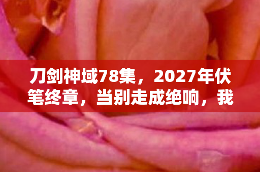 刀剑神域78集,2027年伏笔终章,当别走成绝响,我删号时鼻子一酸 刀剑神域78集,2027年伏笔终章,当别走成绝响,我删号时鼻子一酸