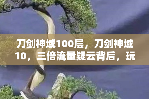 刀剑神域100层,刀剑神域10,三倍流量疑云背后,玩家心寒的资本暗战 刀剑神域100层,刀剑神域10,三倍流量疑云背后,玩家心寒的资本暗战