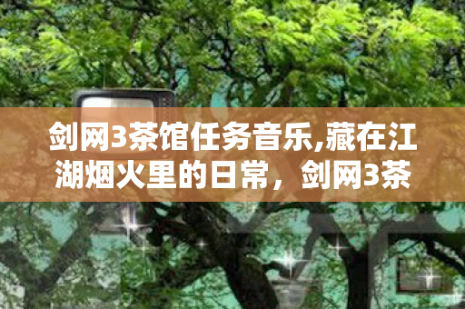剑网3茶馆任务音乐,藏在江湖烟火里的日常,剑网3茶馆任务的旧时光与新暖意 剑网3茶馆任务音乐,藏在江湖烟火里的日常,剑网3茶馆任务的旧时光与新暖意