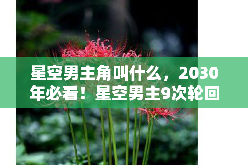 星空男主角叫什么,2030年必看!星空男主9次轮回,第7次竟让全网集体破防? 星空男主角叫什么,2030年必看!星空男主9次轮回,第7次竟让全网集体破防?