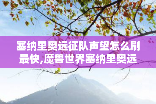 塞纳里奥远征队声望怎么刷最快,魔兽世界塞纳里奥远征队声望高效冲级全攻略 解锁全部专属奖励 塞纳里奥远征队声望怎么刷最快,魔兽世界塞纳里奥远征队声望高效冲级全攻略 解锁全部专属奖励