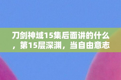 刀剑神域15集后面讲的什么,第15层深渊,当自由意志成为命运牢笼的钥匙 刀剑神域15集后面讲的什么,第15层深渊,当自由意志成为命运牢笼的钥匙
