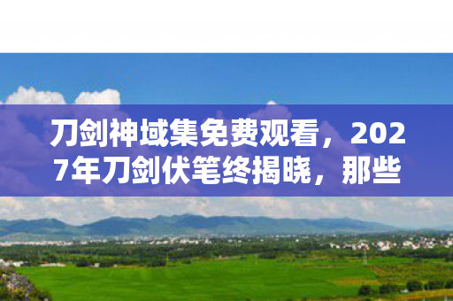 刀剑神域集免费观看，2027年刀剑伏笔终揭晓，那些别走让老玩家鼻子一酸