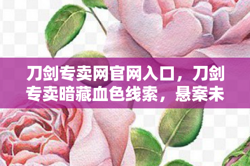 刀剑专卖网官网入口，刀剑专卖暗藏血色线索，悬案未解背后毛骨悚然真相