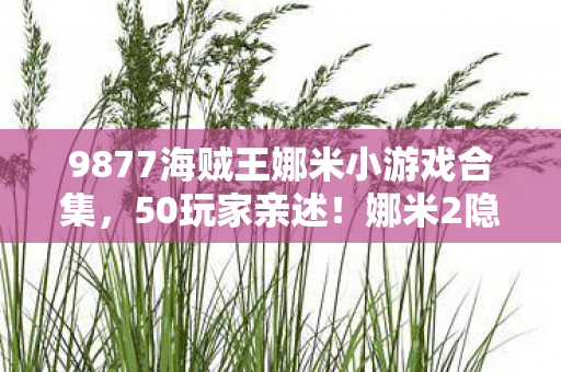 9877海贼王娜米小游戏合集，50玩家亲述！娜米2隐藏机制疑云，这操作是BUG还是官方整活？绷不住了！